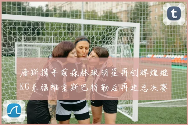 唐斯携手前森林狼明星再创辉煌继KG乐福维金斯巴特勒后再进总决赛