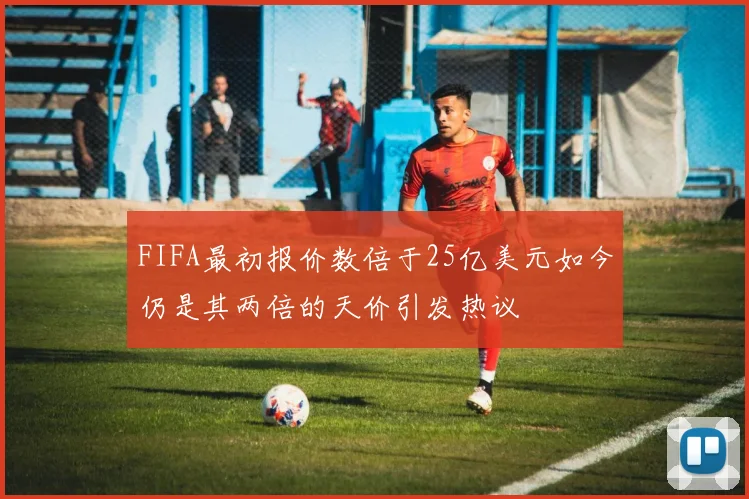FIFA最初报价数倍于25亿美元如今仍是其两倍的天价引发热议