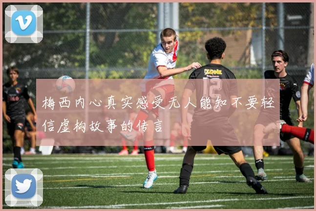 梅西内心真实感受无人能知不要轻信虚构故事的传言