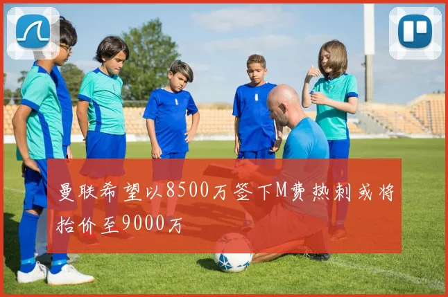 曼联希望以8500万签下M费热刺或将抬价至9000万