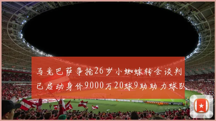 马竞巴萨争抢26岁小蜘蛛转会谈判已启动身价9000万20球9助助力球队