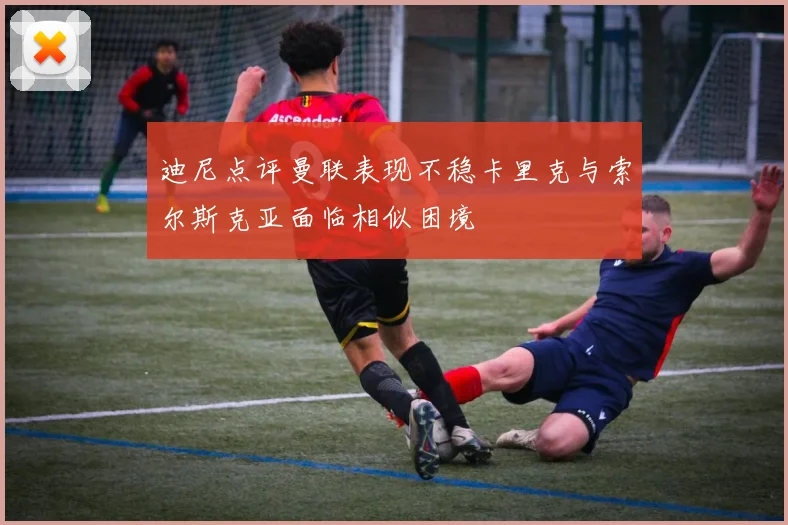 迪尼点评曼联表现不稳卡里克与索尔斯克亚面临相似困境