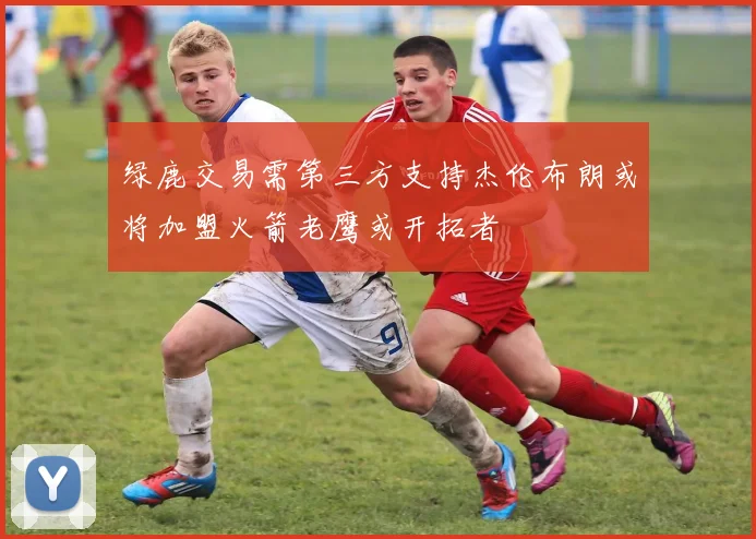 绿鹿交易需第三方支持杰伦布朗或将加盟火箭老鹰或开拓者