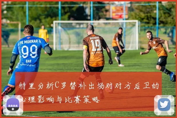 特里分析C罗替补出场对对方后卫的心理影响与比赛策略