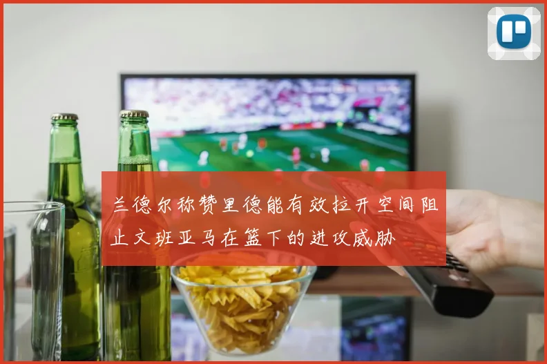 兰德尔称赞里德能有效拉开空间阻止文班亚马在篮下的进攻威胁