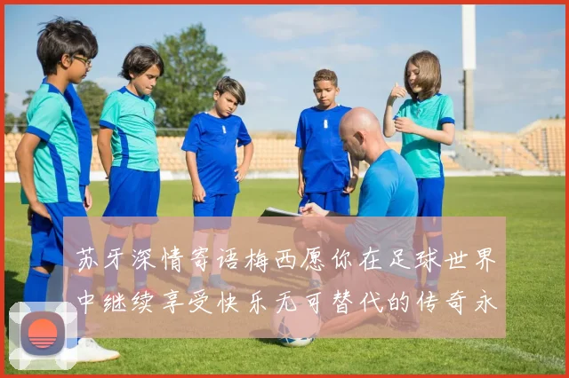 苏牙深情寄语梅西愿你在足球世界中继续享受快乐无可替代的传奇永存