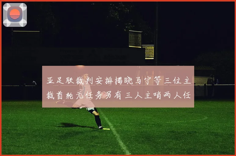 亚足联裁判安排揭晓马宁等三位主裁首轮无任务另有三人主哨两人任四官