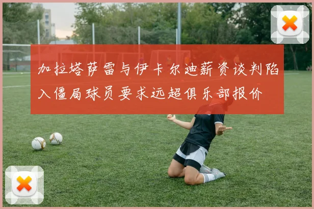 加拉塔萨雷与伊卡尔迪薪资谈判陷入僵局球员要求远超俱乐部报价