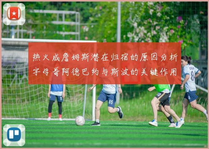 热火成詹姆斯潜在归宿的原因分析字母哥阿德巴约与斯波的关键作用